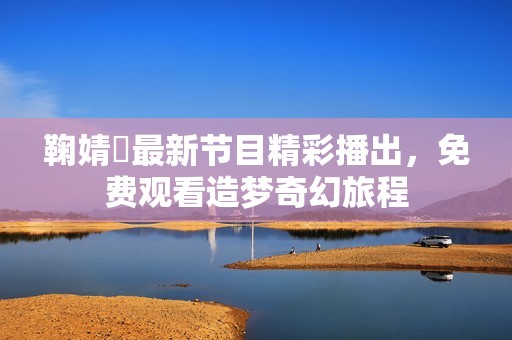 鞠婧祎最新节目精彩播出，免费观看造梦奇幻旅程