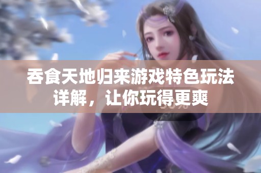 吞食天地归来游戏特色玩法详解，让你玩得更爽