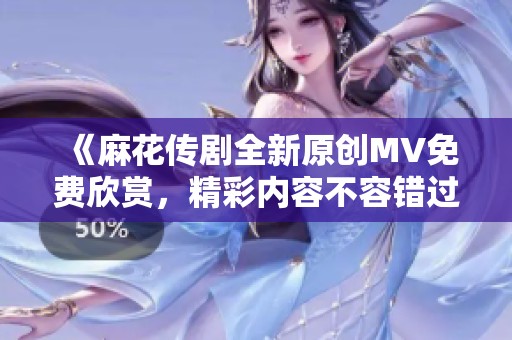 《麻花传剧全新原创MV免费欣赏，精彩内容不容错过》