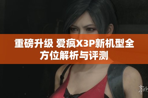 重磅升级 爱疯X3P新机型全方位解析与评测