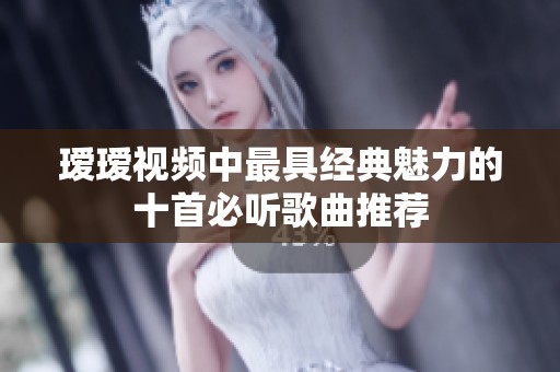 瑷瑷视频中最具经典魅力的十首必听歌曲推荐