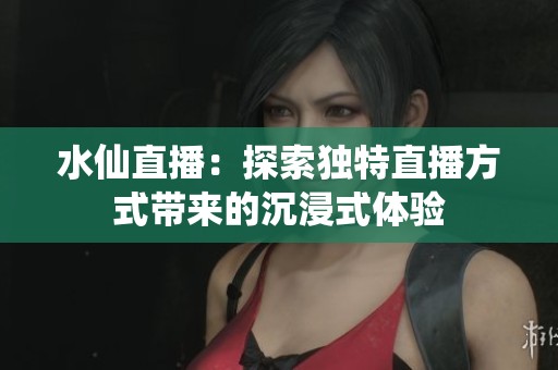 水仙直播：探索独特直播方式带来的沉浸式体验