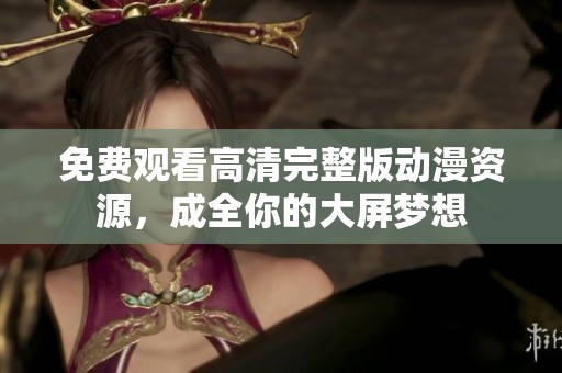 免费观看高清完整版动漫资源，成全你的大屏梦想