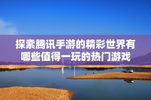 探索腾讯手游的精彩世界有哪些值得一玩的热门游戏