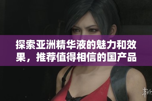 探索亚洲精华液的魅力和效果，推荐值得相信的国产品牌