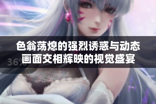 色翁荡熄的强烈诱惑与动态画面交相辉映的视觉盛宴
