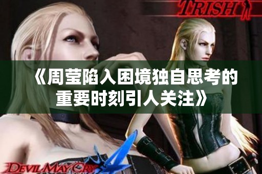 《周莹陷入困境独自思考的重要时刻引人关注》
