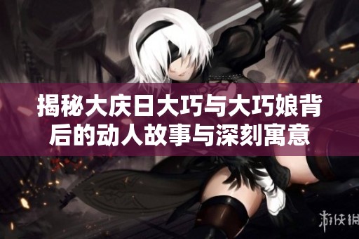 揭秘大庆日大巧与大巧娘背后的动人故事与深刻寓意
