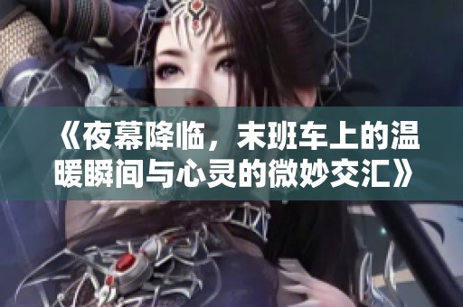 《夜幕降临，末班车上的温暖瞬间与心灵的微妙交汇》