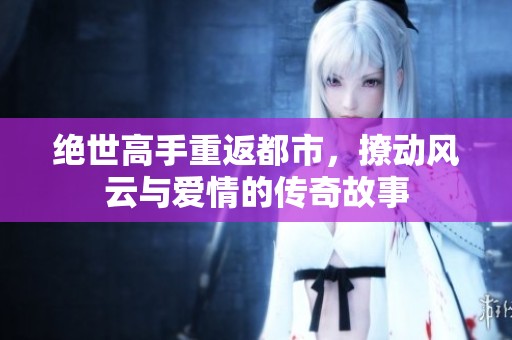 绝世高手重返都市，撩动风云与爱情的传奇故事