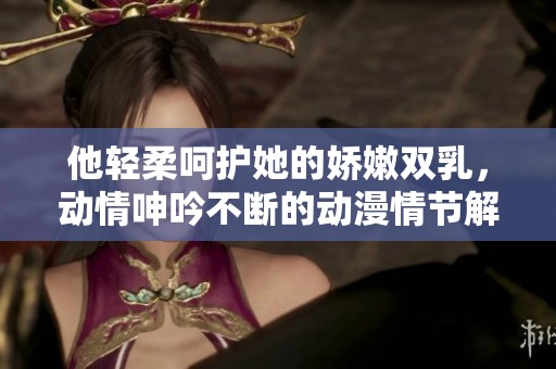 他轻柔呵护她的娇嫩双乳，动情呻吟不断的动漫情节解析