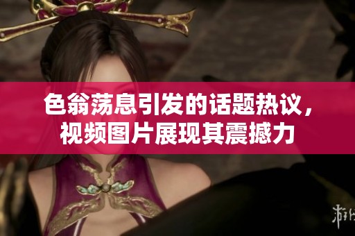 色翁荡息引发的话题热议，视频图片展现其震撼力