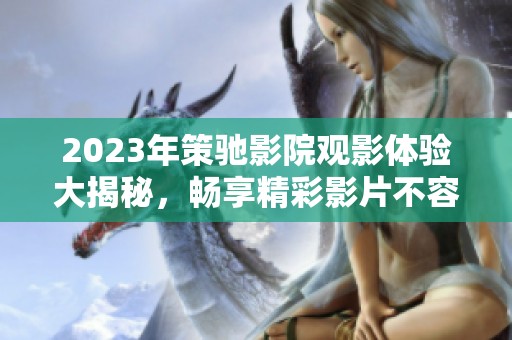 2023年策驰影院观影体验大揭秘，畅享精彩影片不容错过