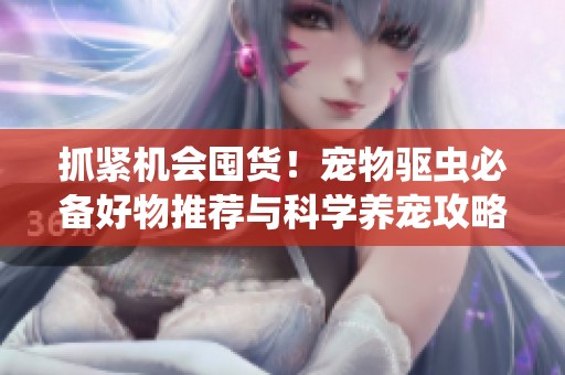 抓紧机会囤货！宠物驱虫必备好物推荐与科学养宠攻略