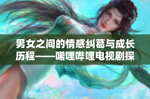 男女之间的情感纠葛与成长历程——唏哩哔哩电视剧探讨