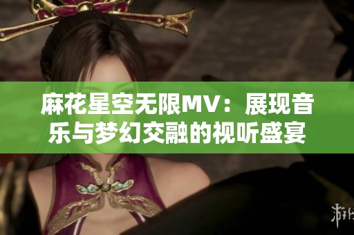 麻花星空无限MV：展现音乐与梦幻交融的视听盛宴