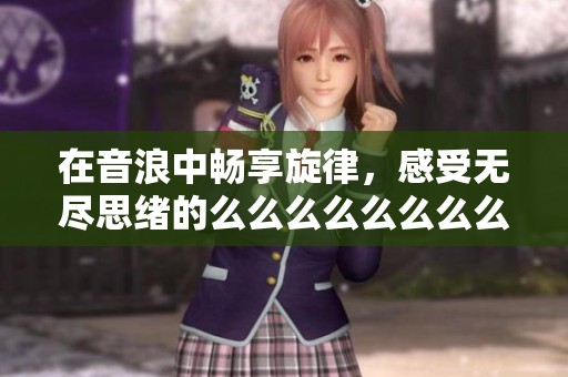 在音浪中畅享旋律，感受无尽思绪的么么么么么么么么
