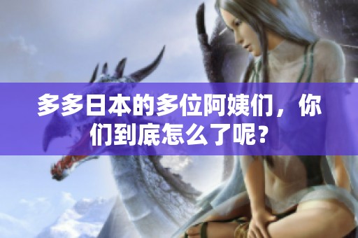 多多日本的多位阿姨们，你们到底怎么了呢？