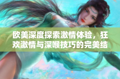 欧美深度探索激情体验，狂欢激情与深喉技巧的完美结合