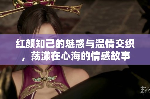 红颜知己的魅惑与温情交织，荡漾在心海的情感故事