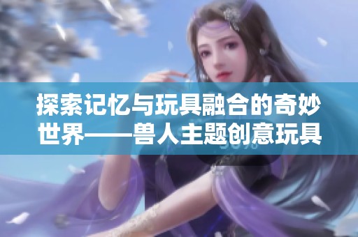 探索记忆与玩具融合的奇妙世界——兽人主题创意玩具分析