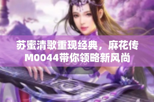 苏蜜清歌重现经典，麻花传M0044带你领略新风尚