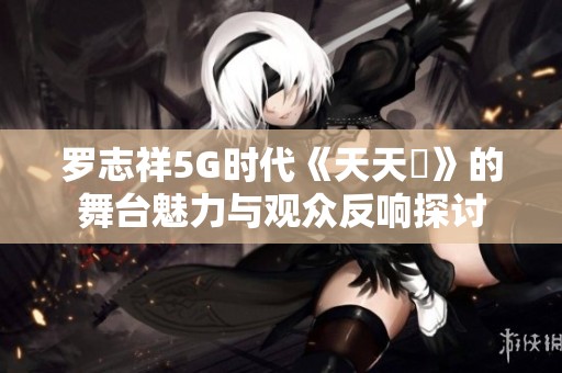 罗志祥5G时代《天天奭》的舞台魅力与观众反响探讨