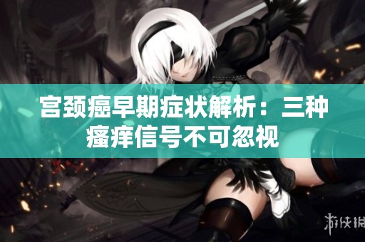 宫颈癌早期症状解析：三种瘙痒信号不可忽视