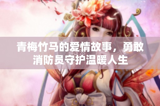 青梅竹马的爱情故事，勇敢消防员守护温暖人生