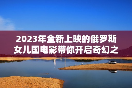2023年全新上映的俄罗斯女儿国电影带你开启奇幻之旅