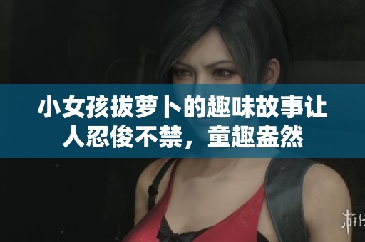 小女孩拔萝卜的趣味故事让人忍俊不禁，童趣盎然