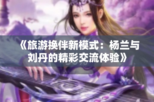 《旅游换伴新模式：杨兰与刘丹的精彩交流体验》
