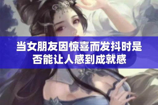 当女朋友因惊喜而发抖时是否能让人感到成就感