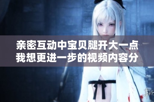 亲密互动中宝贝腿开大一点我想更进一步的视频内容分享