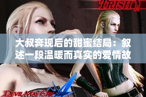 大叔奔现后的甜蜜结局：叙述一段温暖而真实的爱情故事