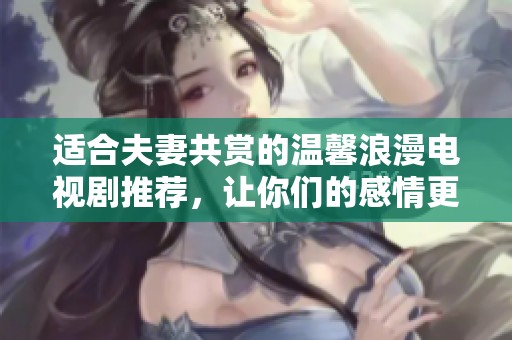 适合夫妻共赏的温馨浪漫电视剧推荐，让你们的感情更升温