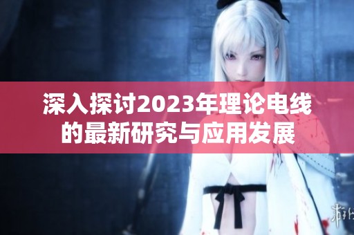 深入探讨2023年理论电线的最新研究与应用发展