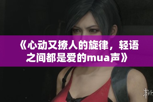 《心动又撩人的旋律，轻语之间都是爱的mua声》