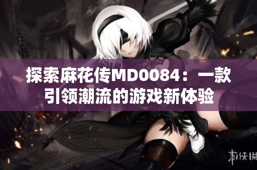 探索麻花传MD0084：一款引领潮流的游戏新体验