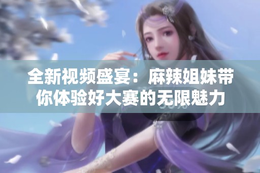 全新视频盛宴：麻辣姐妹带你体验好大赛的无限魅力