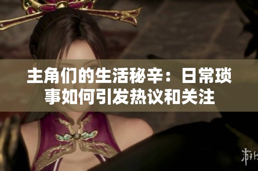 主角们的生活秘辛：日常琐事如何引发热议和关注