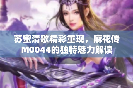 苏蜜清歌精彩重现，麻花传M0044的独特魅力解读