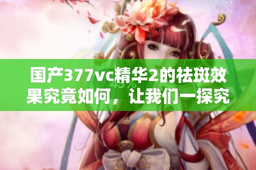 国产377vc精华2的祛斑效果究竟如何，让我们一探究竟