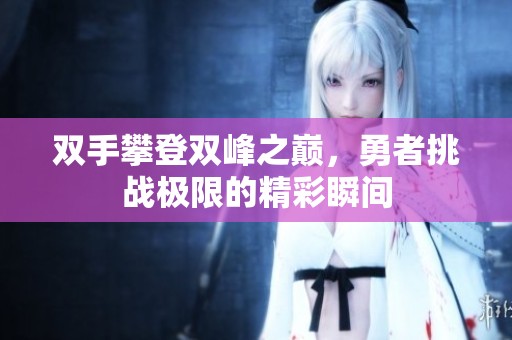 双手攀登双峰之巅，勇者挑战极限的精彩瞬间