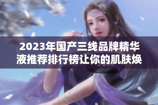 2023年国产三线品牌精华液推荐排行榜让你的肌肤焕发新生