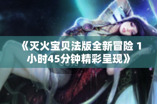 《灭火宝贝法版全新冒险 1小时45分钟精彩呈现》