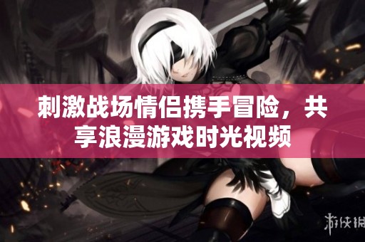 刺激战场情侣携手冒险，共享浪漫游戏时光视频