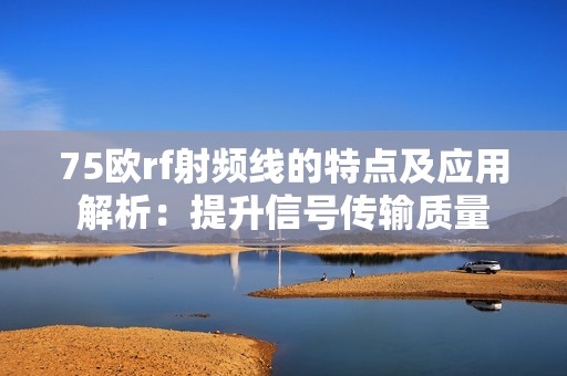 75欧rf射频线的特点及应用解析：提升信号传输质量