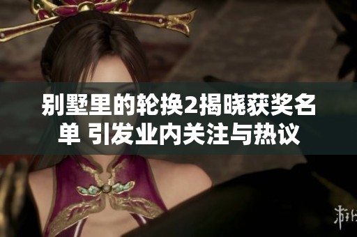 别墅里的轮换2揭晓获奖名单 引发业内关注与热议