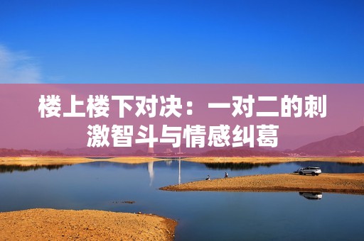 楼上楼下对决：一对二的刺激智斗与情感纠葛
